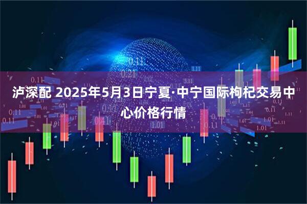 泸深配 2025年5月3日宁夏·中宁国际枸杞交易中心价格行情