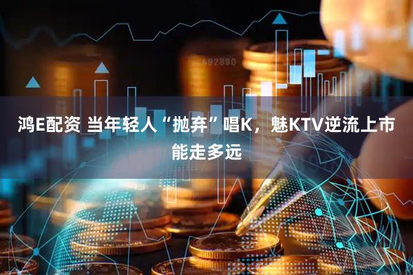 鸿E配资 当年轻人“抛弃”唱K，魅KTV逆流上市能走多远