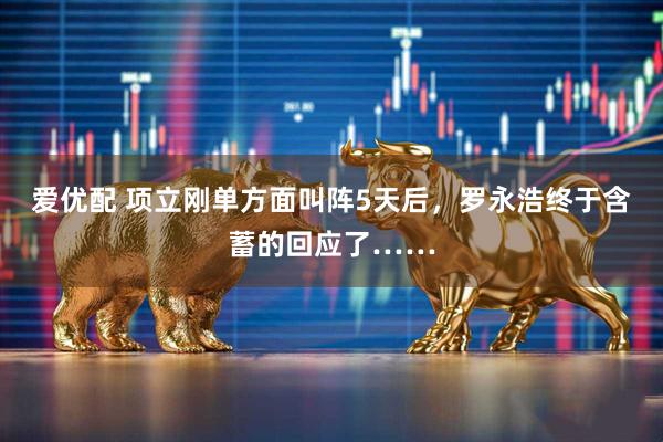 爱优配 项立刚单方面叫阵5天后，罗永浩终于含蓄的回应了……