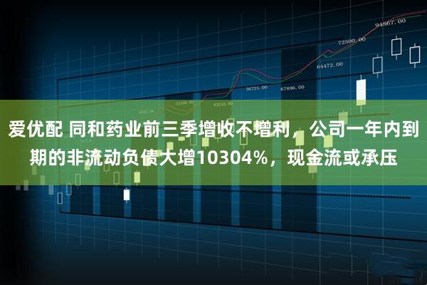 爱优配 同和药业前三季增收不增利，公司一年内到期的非流动负债大增10304%，现金流或承压